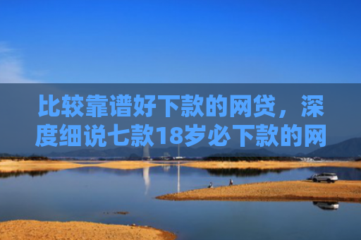 比较靠谱好下款的网贷，深度细说七款18岁必下款的网贷口子