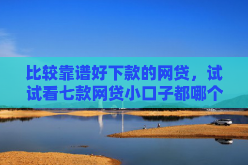 比较靠谱好下款的网贷，试试看七款网贷小口子都哪个好下款