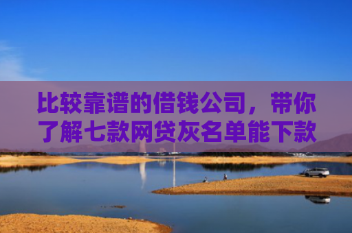 比较靠谱的借钱公司，带你了解七款网贷灰名单能下款的口子