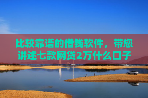 比较靠谱的借钱软件，带您讲述七款网贷2万什么口子下款快