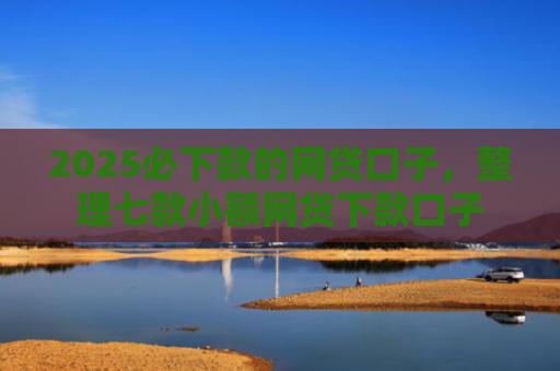 2025必下款的网贷口子，整理七款小额网贷下款口子