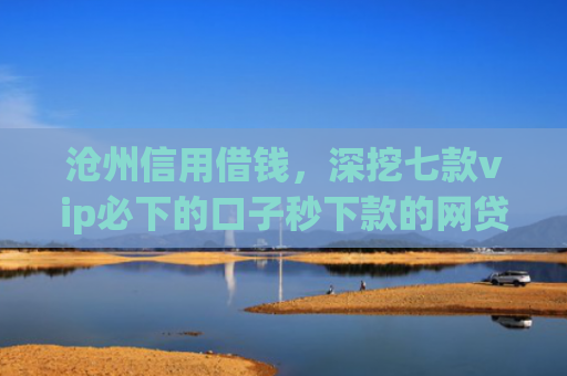 沧州信用借钱，深挖七款vip必下的口子秒下款的网贷