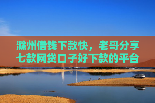 滁州借钱下款快，老哥分享七款网贷口子好下款的平台