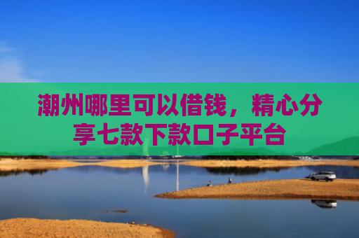 潮州哪里可以借钱，精心分享七款下款口子平台