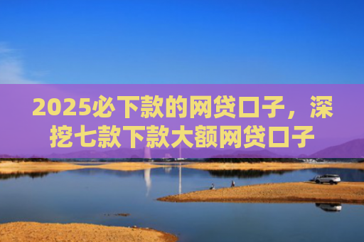 2025必下款的网贷口子，深挖七款下款大额网贷口子