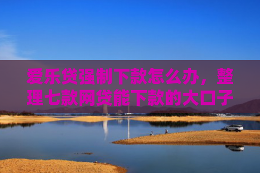爱乐贷强制下款怎么办，整理七款网贷能下款的大口子
