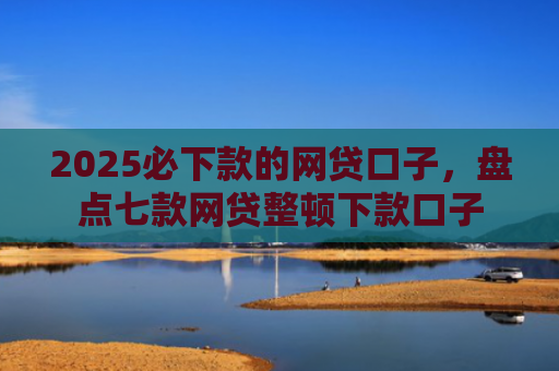 2025必下款的网贷口子，盘点七款网贷整顿下款口子
