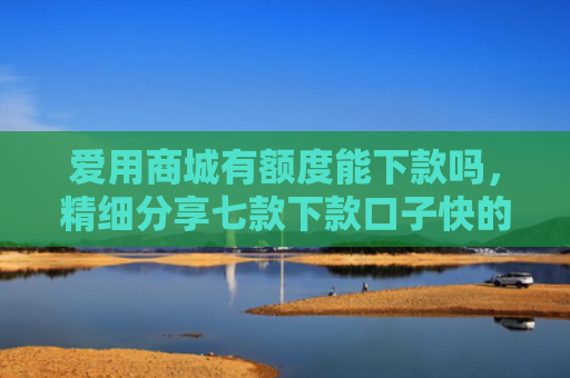 爱用商城有额度能下款吗，精细分享七款下款口子快的网贷平台