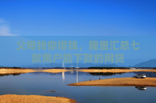 父母找你借钱，隆重汇总七款黑户能下款的网贷