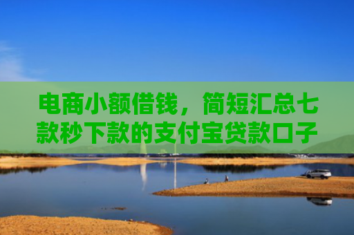 电商小额借钱，简短汇总七款秒下款的支付宝贷款口子