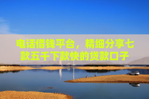 电话借钱平台，精细分享七款五千下款快的贷款口子