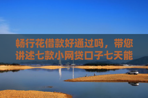 畅行花借款好通过吗，带您讲述七款小网贷口子七天能下款吗