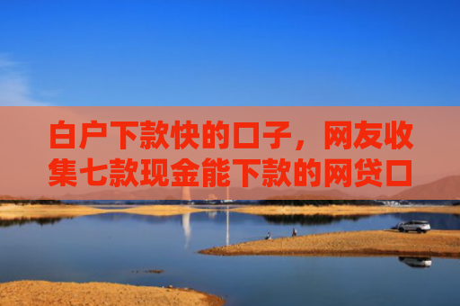 白户下款快的口子，网友收集七款现金能下款的网贷口子