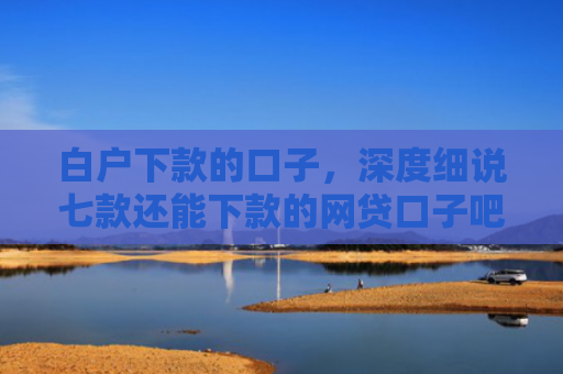 白户下款的口子，深度细说七款还能下款的网贷口子吧