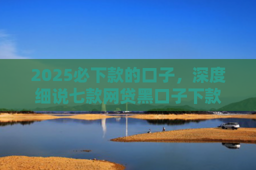 2025必下款的口子，深度细说七款网贷黑口子下款