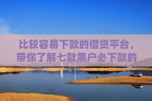 比较容易下款的借贷平台，带你了解七款黑户必下款的网贷口子app