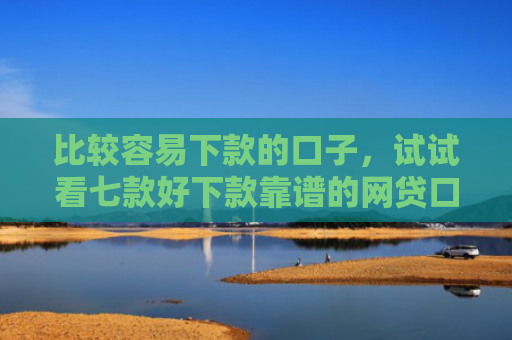 比较容易下款的口子，试试看七款好下款靠谱的网贷口子