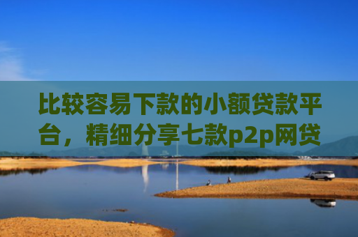 比较容易下款的小额贷款平台，精细分享七款p2p网贷下款口子
