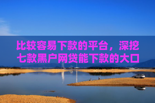 比较容易下款的平台，深挖七款黑户网贷能下款的大口子