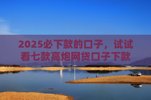 2025必下款的口子，试试看七款高炮网贷口子下款