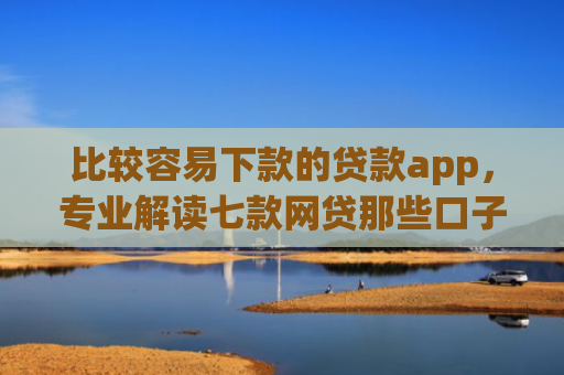 比较容易下款的贷款app，专业解读七款网贷那些口子下款在微信