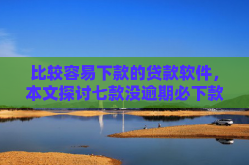比较容易下款的贷款软件，本文探讨七款没逾期必下款的网贷口子