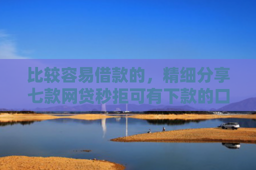 比较容易借款的，精细分享七款网贷秒拒可有下款的口子