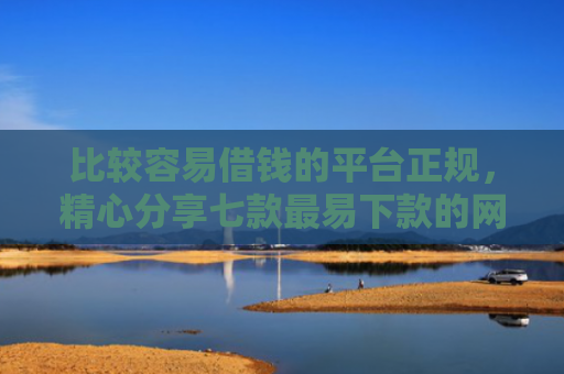 比较容易借钱的平台正规，精心分享七款最易下款的网贷大口子