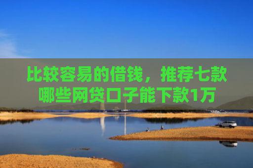 比较容易的借钱，推荐七款哪些网贷口子能下款1万