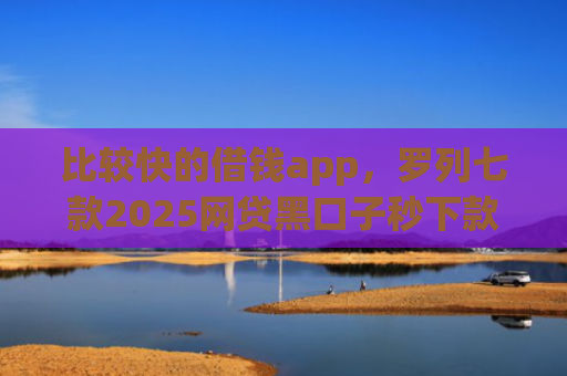 比较快的借钱app，罗列七款2025网贷黑口子秒下款app