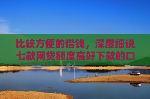 比较方便的借钱，深度细说七款网贷额度高好下款的口子