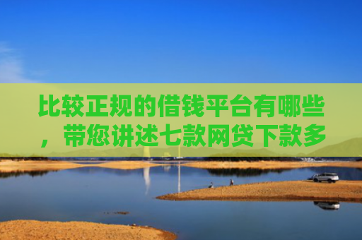 比较正规的借钱平台有哪些，带您讲述七款网贷下款多利息低的口子