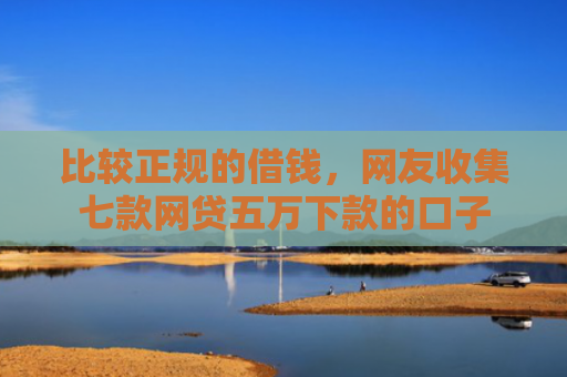 比较正规的借钱，网友收集七款网贷五万下款的口子