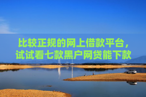 比较正规的网上借款平台，试试看七款黑户网贷能下款的口子群