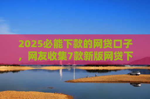 2025必能下款的网贷口子，网友收集7款新版网贷下款口子