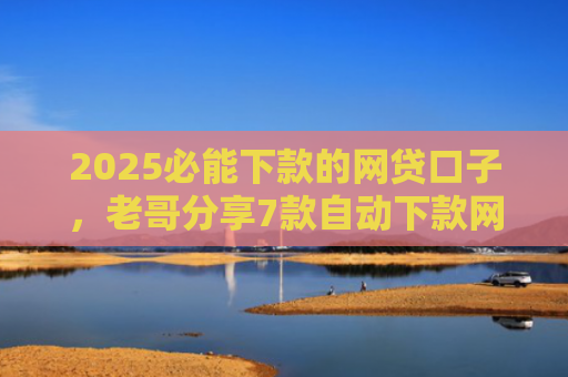 2025必能下款的网贷口子，老哥分享7款自动下款网贷口子