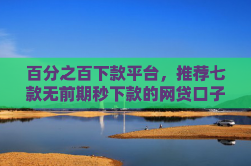 百分之百下款平台，推荐七款无前期秒下款的网贷口子