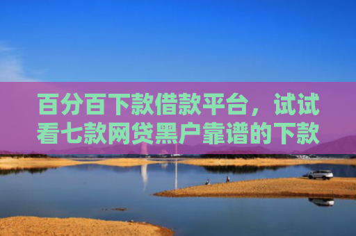 百分百下款借款平台，试试看七款网贷黑户靠谱的下款口子