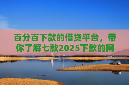 百分百下款的借贷平台，带你了解七款2025下款的网贷口子