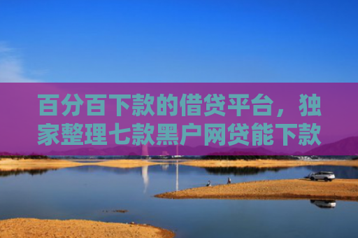 百分百下款的借贷平台，独家整理七款黑户网贷能下款的新口子