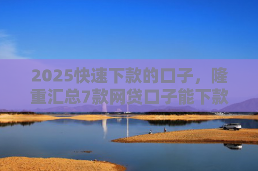 2025快速下款的口子，隆重汇总7款网贷口子能下款吗