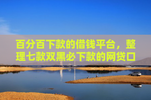 百分百下款的借钱平台，整理七款双黑必下款的网贷口子