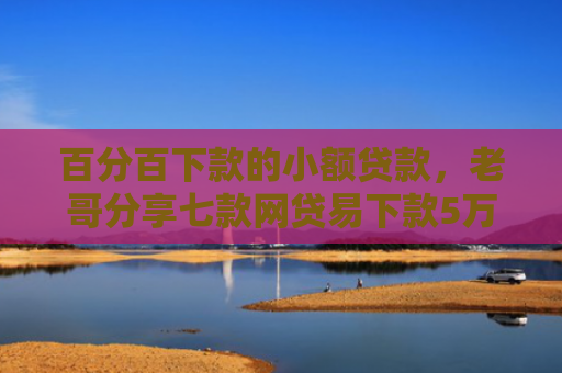百分百下款的小额贷款，老哥分享七款网贷易下款5万的口子