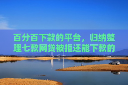 百分百下款的平台，归纳整理七款网贷被拒还能下款的口子