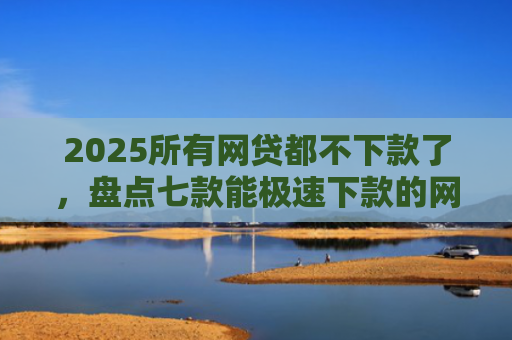 2025所有网贷都不下款了，盘点七款能极速下款的网贷口子