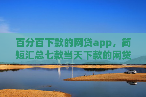 百分百下款的网贷app，简短汇总七款当天下款的网贷口子下