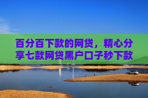 百分百下款的网贷，精心分享七款网贷黑户口子秒下款了