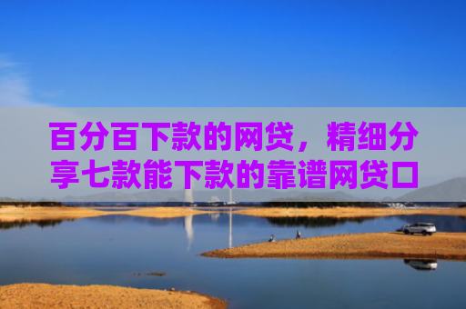 百分百下款的网贷，精细分享七款能下款的靠谱网贷口子