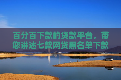 百分百下款的贷款平台，带您讲述七款网贷黑名单下款口子k