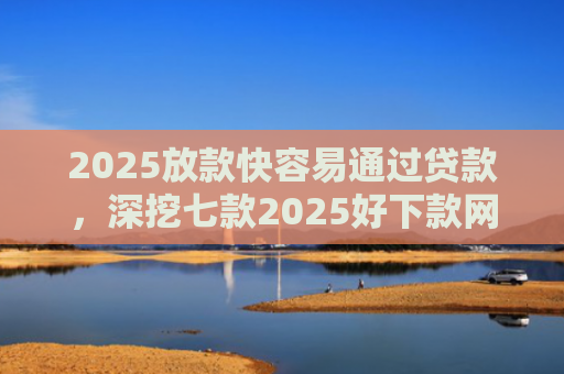 2025放款快容易通过贷款，深挖七款2025好下款网贷口子